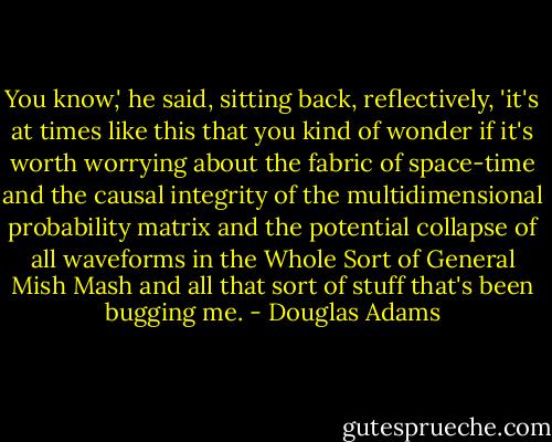 You know,' he said, sitting back, reflectively, 'it's at times like this that you kind of wonder if it's worth worrying about the fabric of space-time and the causal integrity of the multidimensional probability matrix and the potential collapse of all waveforms in the Whole Sort of General Mish Mash and all that sort of stuff that's been bugging me. - Douglas Adams