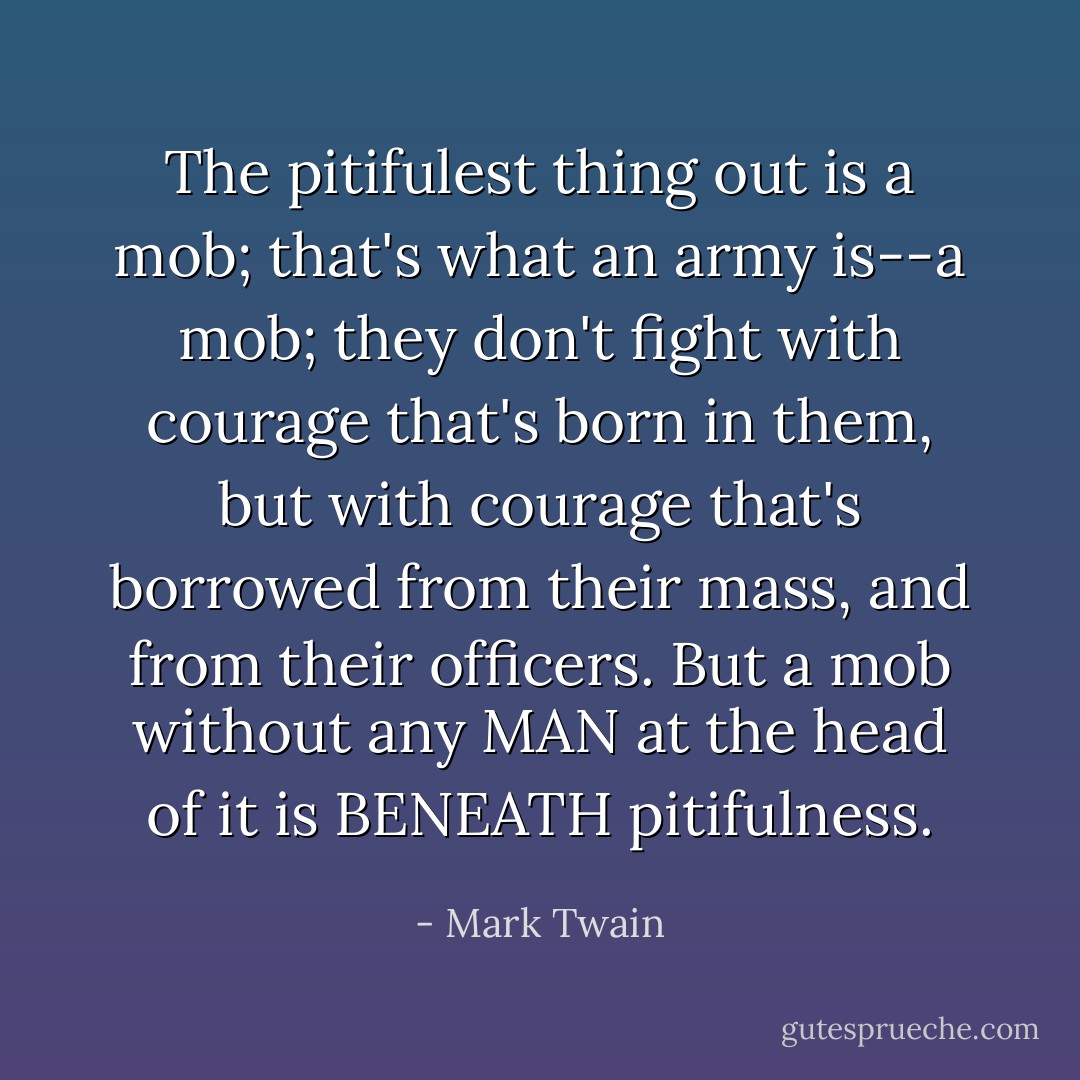 The pitifulest thing out is a mob; that's what an army is--a mob; they don't fight with courage that's born in them, but with courage that's borrowed from their mass, and from their officers. But a mob without any MAN at the head of it is BENEATH pitifulness. - Mark Twain
