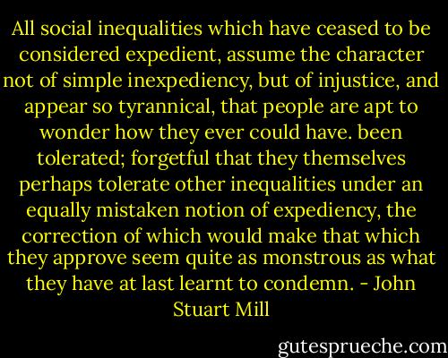 All social inequalities which have ceased to be considered expedient, assume the character not of simple inexpediency, but of injustice, and appear so tyrannical, that people are apt to wonder how they ever could have. been tolerated; forgetful that they themselves perhaps tolerate other inequalities under an equally mistaken notion of expediency, the correction of which would make that which they approve seem quite as monstrous as what they have at last learnt to condemn. - John Stuart Mill