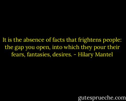 It is the absence of facts that frightens people: the gap you open, into which they pour their fears, fantasies, desires. - Hilary Mantel