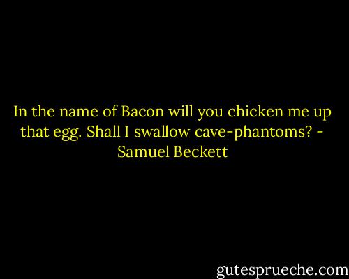 In the name of Bacon will you chicken me up that egg.<br />Shall I swallow cave-phantoms? - Samuel Beckett