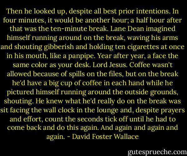 Then he looked up, despite all best prior intentions. In four minutes, it would be another hour; a half hour after that was the ten-minute break. Lane Dean imagined himself running around on the break, waving his arms and shouting gibberish and holding ten cigarettes at once in his mouth, like a panpipe. Year after year, a face the same color as your desk. Lord Jesus. Coffee wasn't allowed because of spills on the files, but on the break he'd have a big cup of coffee in each hand while he pictured himself running around the outside grounds, shouting. He knew what he'd really do on the break was sit facing the wall clock in the lounge and, despite prayers and effort, count the seconds tick off until he had to come back and do this again. And again and again and again. - David Foster Wallace