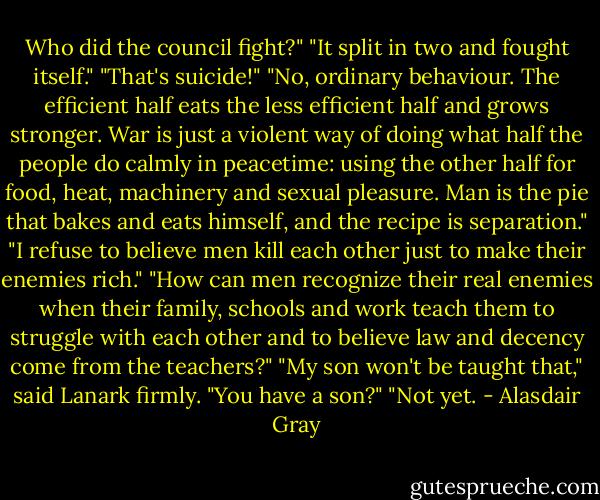 Who did the council fight?"<br />"It split in two and fought itself."<br />"That's suicide!"<br />"No, ordinary behaviour. The efficient half eats the less efficient half and grows stronger. War is just a violent way of doing what half the people do calmly in peacetime: using the other half for food, heat, machinery and sexual pleasure. Man is the pie that bakes and eats himself, and the recipe is separation."<br />"I refuse to believe men kill each other just to make their enemies rich."<br />"How can men recognize their real enemies when their family, schools and work teach them to struggle with each other and to believe law and decency come from the teachers?"<br />"My son won't be taught that," said Lanark firmly.<br />"You have a son?"<br />"Not yet. - Alasdair Gray