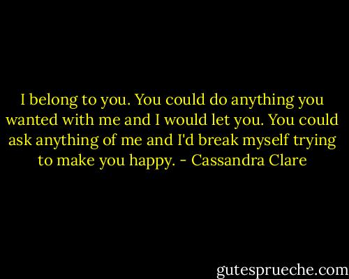 I belong to you. You could do anything you wanted with me and I would let you. You could ask anything of me and I'd break myself trying to make you happy. - Cassandra Clare