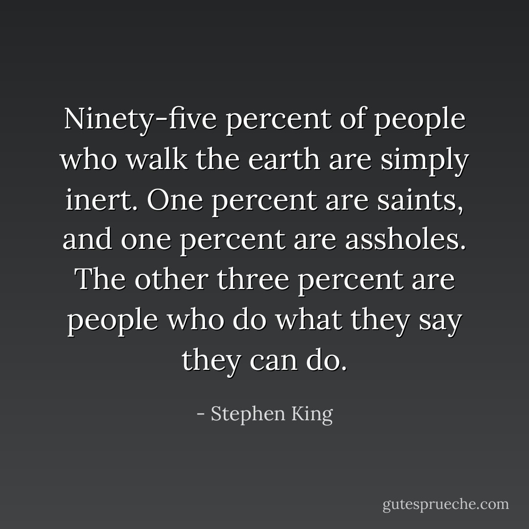 Ninety-five percent of people who walk the earth are simply inert. One percent are saints, and one percent are assholes. The other three percent are people who do what they say they can do. - Stephen King