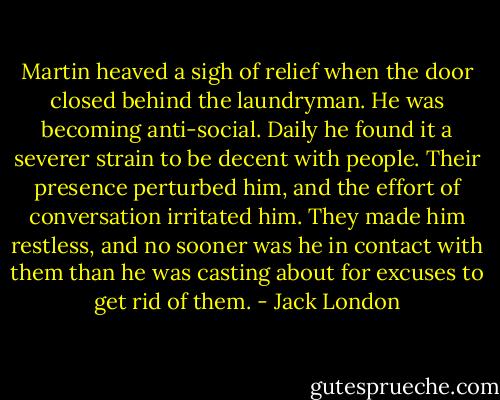 Martin heaved a sigh of relief when the door closed behind the laundryman. He was becoming anti-social. Daily he found it a severer strain to be decent with people. Their presence perturbed him, and the effort of conversation irritated him. They made him restless, and no sooner was he in contact with them than he was casting about for excuses to get rid of them. - Jack London