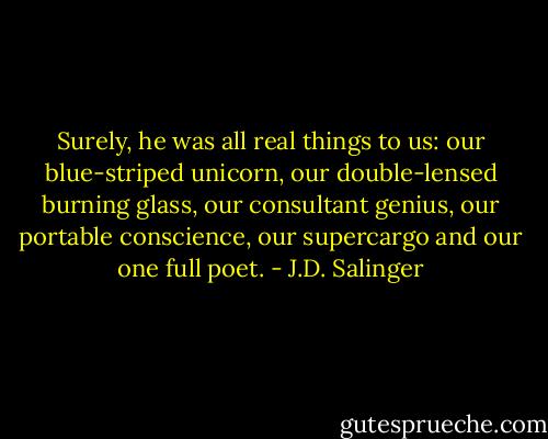 Surely, he was all real things to us: our blue-striped unicorn, our double-lensed burning glass, our consultant genius, our portable conscience, our supercargo and our one full poet. - J.D. Salinger
