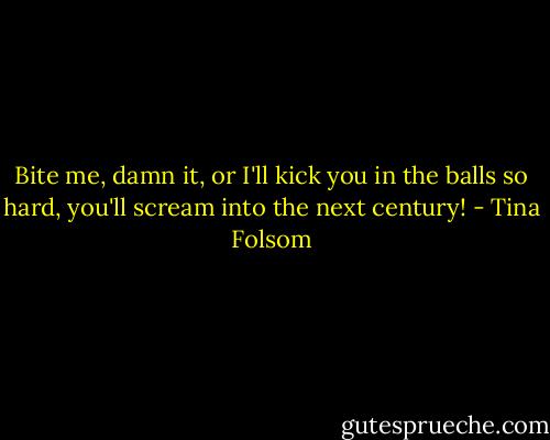 Bite me, damn it, or I'll kick you in the balls so hard, you'll scream into the next century! - Tina Folsom