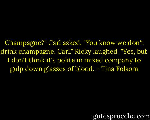 Champagne?" Carl asked.<br />"You know we don't drink champagne, Carl." Ricky laughed.<br />"Yes, but I don't think it's polite in mixed company to gulp down glasses of blood. - Tina Folsom