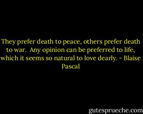 They prefer death to peace, others prefer death to war. <br />Any opinion can be preferred to life, which it seems so natural to love dearly. - Blaise Pascal