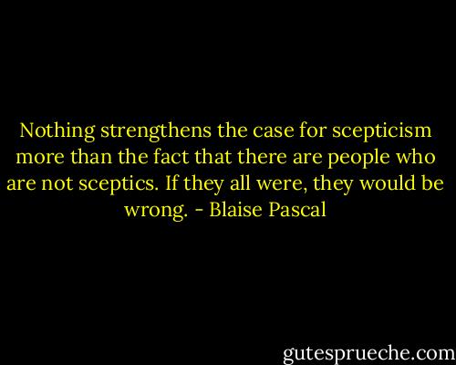Nothing strengthens the case for scepticism more than the fact that there are people who are not sceptics. If they all were, they would be wrong. - Blaise Pascal