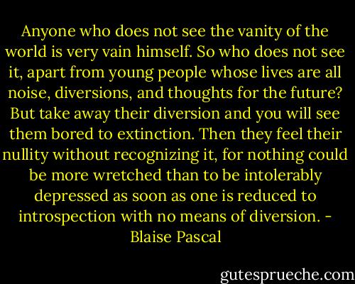 Anyone who does not see the vanity of the world is very vain himself. So who does not see it, apart from young people whose lives are all noise, diversions, and thoughts for the future?<br />But take away their diversion and you will see them bored to extinction. Then they feel their nullity without recognizing it, for nothing could be more wretched than to be intolerably depressed as soon as one is reduced to introspection with no means of diversion. - Blaise Pascal