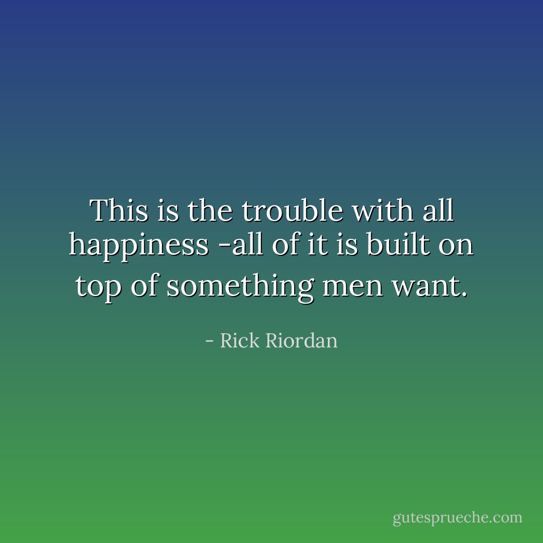 This is the trouble with all happiness -all of it is built on top of something men want. - Rick Riordan