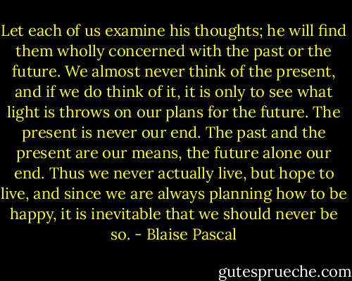 Let each of us examine his thoughts; he will find them wholly concerned with the past or the future. We almost never think of the present, and if we do think of it, it is only to see what light is throws on our plans for the future. The present is never our end. The past and the present are our means, the future alone our end. Thus we never actually live, but hope to live, and since we are always planning how to be happy, it is inevitable that we should never be so. - Blaise Pascal