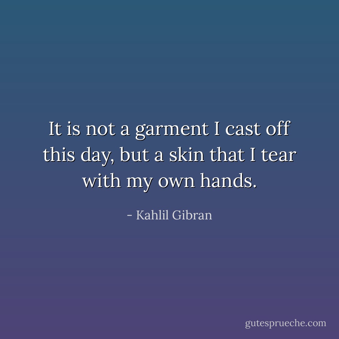 It is not a garment I cast off this day, but a skin that I tear with my own hands. - Kahlil Gibran