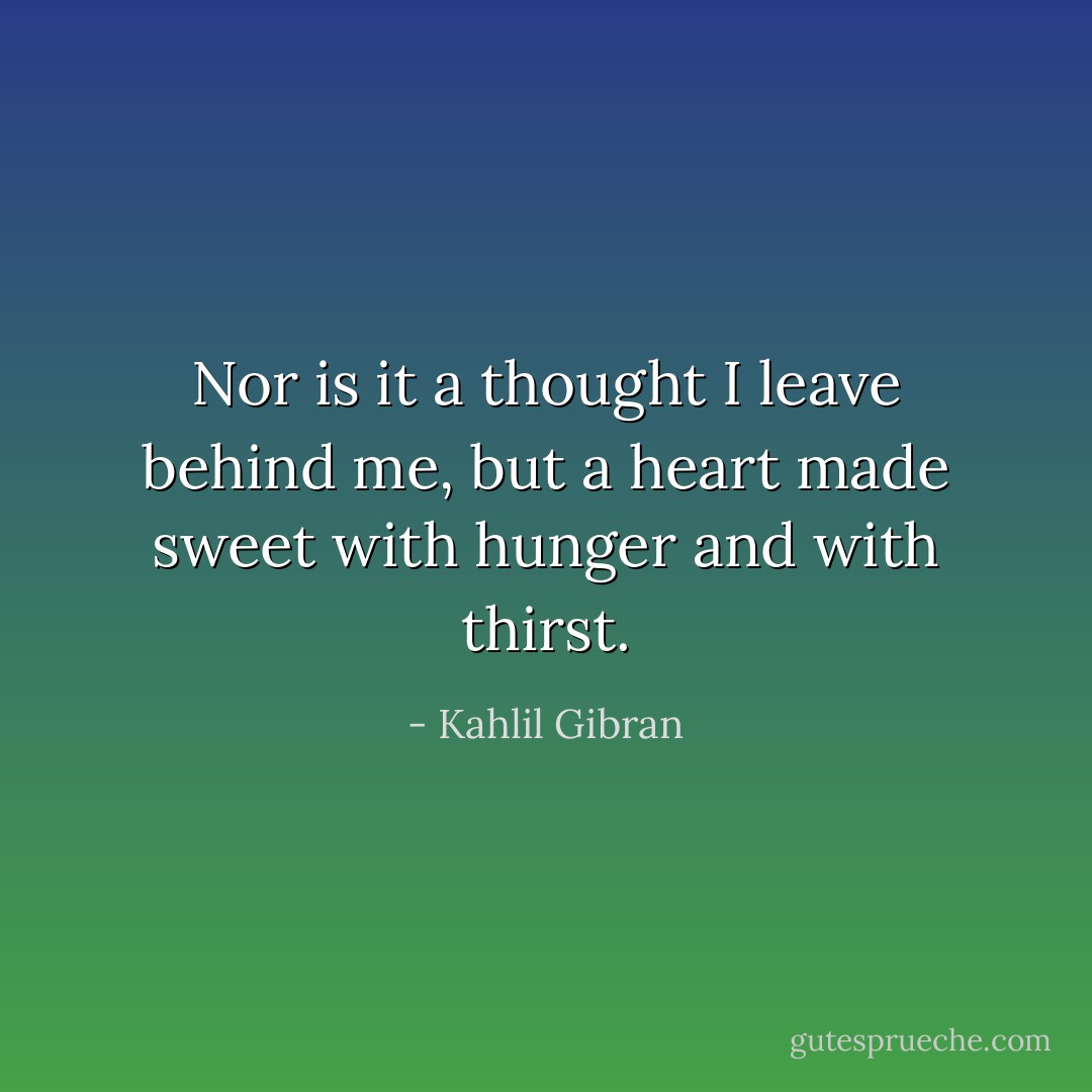 Nor is it a thought I leave behind me, but a heart made sweet with hunger and with thirst. - Kahlil Gibran
