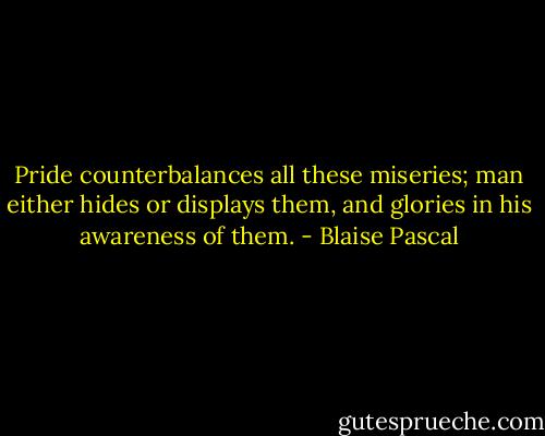 Pride counterbalances all these miseries; man either hides or displays them, and glories in his awareness of them. - Blaise Pascal