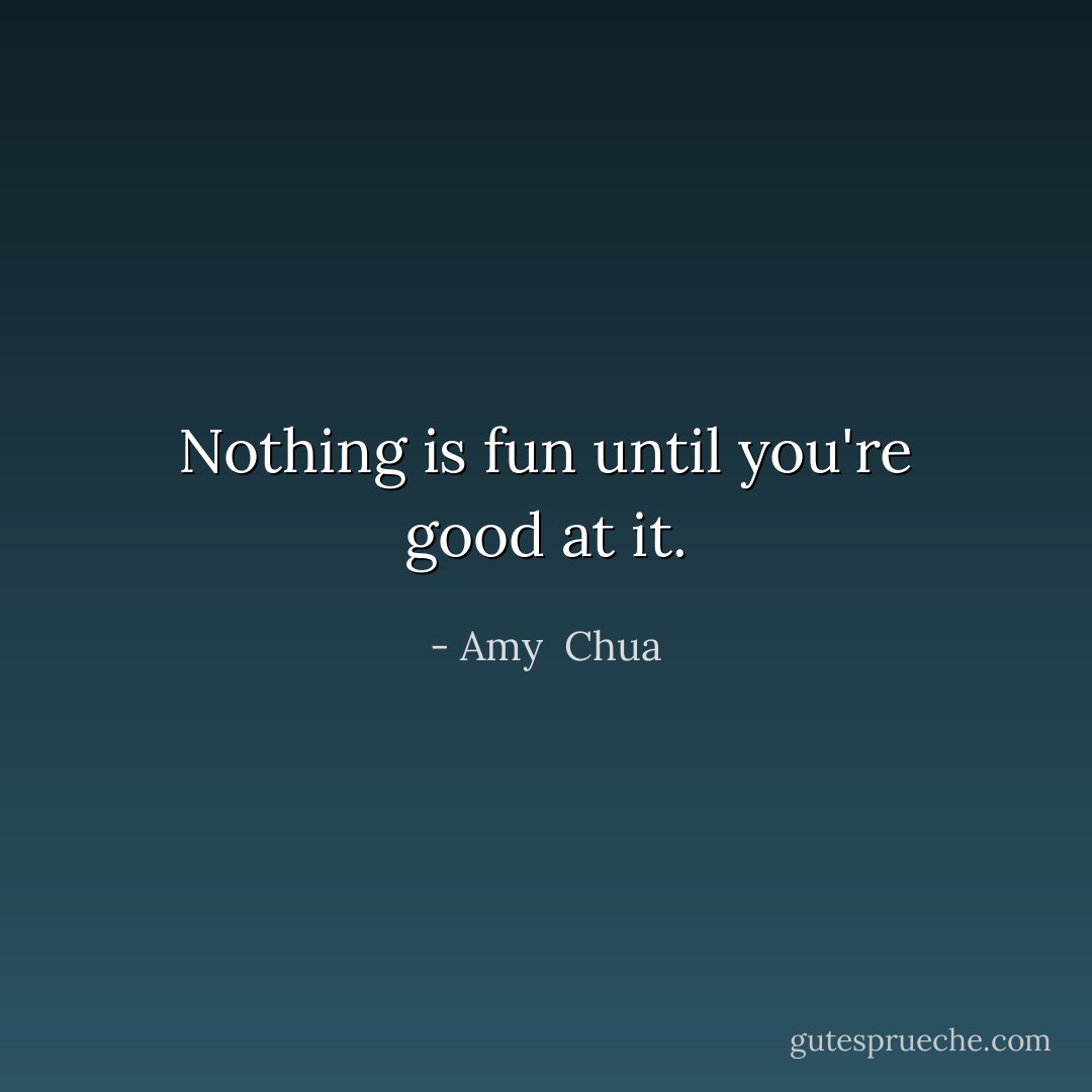 Nothing is fun until you're good at it. - Amy  Chua