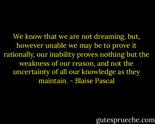 We know that we are not dreaming, but, however unable we may be to prove it rationally, our inability proves nothing but the weakness of our reason, and not the uncertainty of all our knowledge as they maintain. - Blaise Pascal