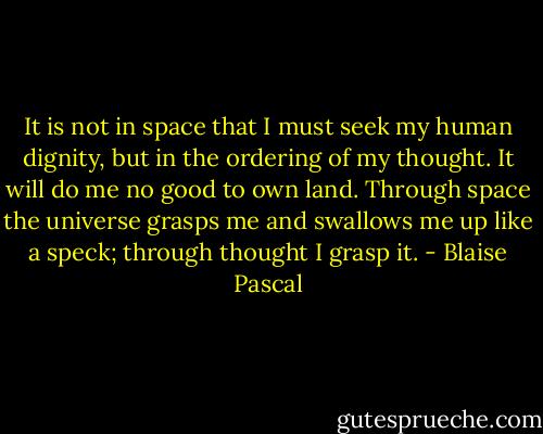 It is not in space that I must seek my human dignity, but in the ordering of my thought. It will do me no good to own land. Through space the universe grasps me and swallows me up like a speck; through thought I grasp it. - Blaise Pascal