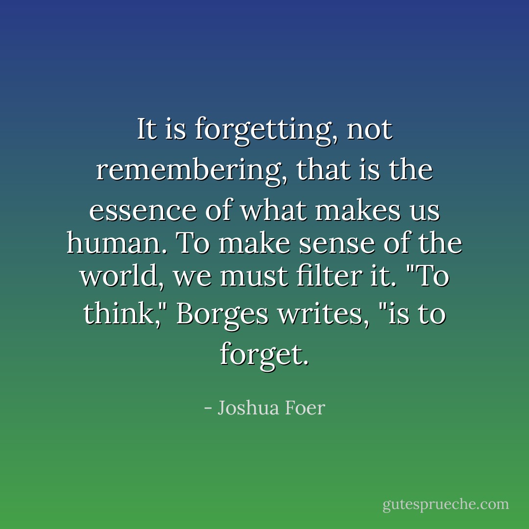 It is forgetting, not remembering, that is the essence of what makes us human. To make sense of the world, we must filter it. "To think," Borges writes, "is to forget. - Joshua Foer