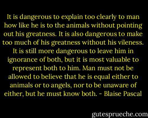 It is dangerous to explain too clearly to man how like he is to the animals without pointing out his greatness. It is also dangerous to make too much of his greatness without his vileness. It is still more dangerous to leave him in ignorance of both, but it is most valuable to represent both to him.<br />Man must not be allowed to believe that he is equal either to animals or to angels, nor to be unaware of either, but he must know both. - Blaise Pascal