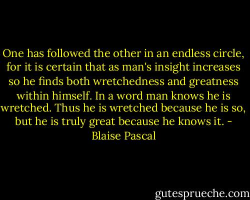 One has followed the other in an endless circle, for it is certain that as man's insight increases so he finds both wretchedness and greatness within himself. In a word man knows he is wretched. Thus he is wretched because he is so, but he is truly great because he knows it. - Blaise Pascal