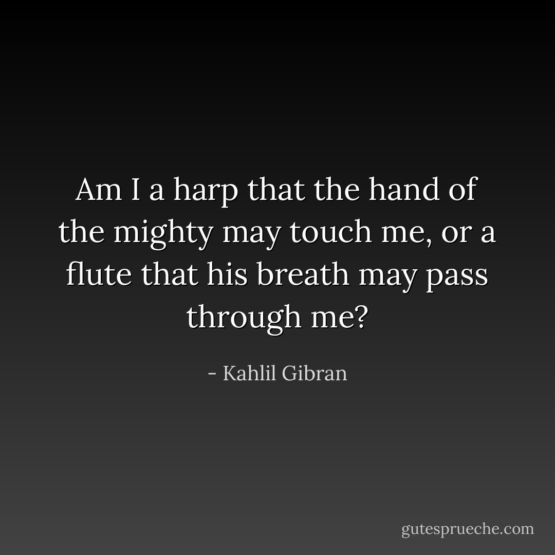 Am I a harp that the hand of the mighty may touch me, or a flute that his breath may pass through me? - Kahlil Gibran