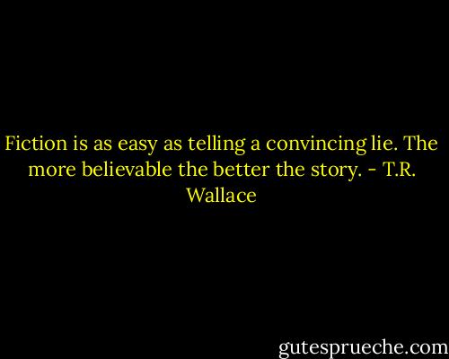 Fiction is as easy as telling a convincing lie. The more believable the better the story. - T.R. Wallace