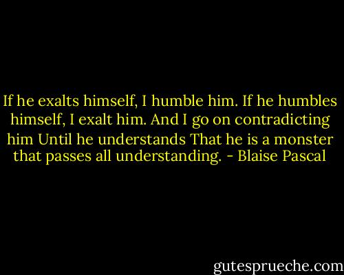 If he exalts himself, I humble him.<br />If he humbles himself, I exalt him.<br />And I go on contradicting him<br />Until he understands<br />That he is a monster that passes all understanding. - Blaise Pascal
