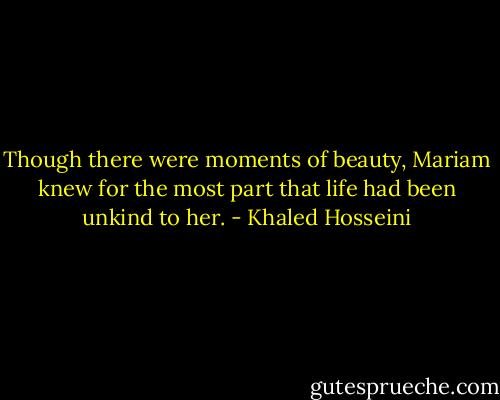 Though there were moments of beauty, Mariam knew for the most part that life had been unkind to her. - Khaled Hosseini