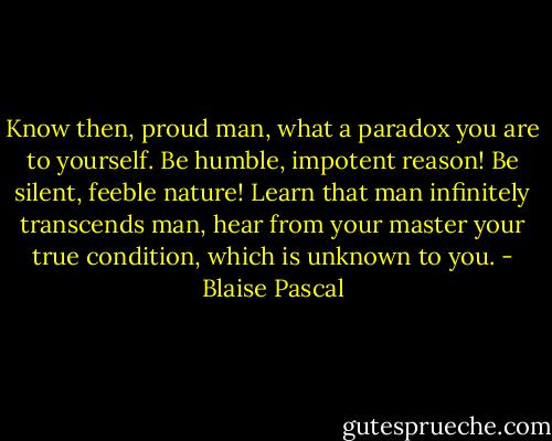 Know then, proud man, what a paradox you are to yourself. Be humble, impotent reason! Be silent, feeble nature! Learn that man infinitely transcends man, hear from your master your true condition, which is unknown to you. - Blaise Pascal