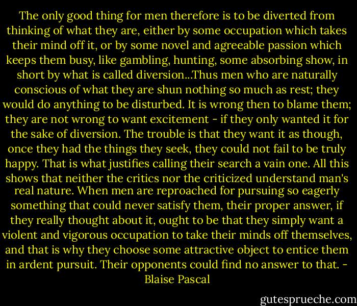 The only good thing for men therefore is to be diverted from thinking of what they are, either by some occupation which takes their mind off it, or by some novel and agreeable passion which keeps them busy, like gambling, hunting, some absorbing show, in short by what is called diversion...Thus men who are naturally conscious of what they are shun nothing so much as rest; they would do anything to be disturbed.<br />It is wrong then to blame them; they are not wrong to want excitement - if they only wanted it for the sake of diversion. The trouble is that they want it as though, once they had the things they seek, they could not fail to be truly happy. That is what justifies calling their search a vain one. All this shows that neither the critics nor the criticized understand man's real nature.<br />When men are reproached for pursuing so eagerly something that could never satisfy them, their proper answer, if they really thought about it, ought to be that they simply want a violent and vigorous occupation to take their minds off themselves, and that is why they choose some attractive object to entice them in ardent pursuit. Their opponents could find no answer to that. - Blaise Pascal