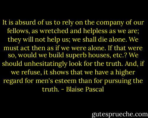 It is absurd of us to rely on the company of our fellows, as wretched and helpless as we are; they will not help us; we shall die alone.<br />We must act then as if we were alone. If that were so, would we build superb houses, etc.? We should unhesitatingly look for the truth. And, if we refuse, it shows that we have a higher regard for men's esteem than for pursuing the truth. - Blaise Pascal