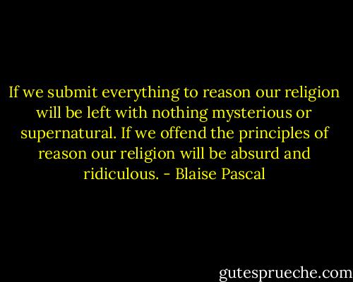 If we submit everything to reason our religion will be left with nothing mysterious or supernatural.<br />If we offend the principles of reason our religion will be absurd and ridiculous. - Blaise Pascal
