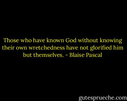 Those who have known God without knowing their own wretchedness have not glorified him but themselves. - Blaise Pascal