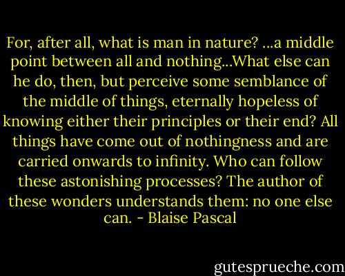 For, after all, what is man in nature? ...a middle point between all and nothing...What else can he do, then, but perceive some semblance of the middle of things, eternally hopeless of knowing either their principles or their end? All things have come out of nothingness and are carried onwards to infinity. Who can follow these astonishing processes? The author of these wonders understands them: no one else can. - Blaise Pascal
