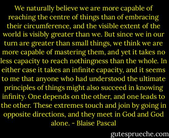 We naturally believe we are more capable of reaching the centre of things than of embracing their circumference, and the visible extent of the world is visibly greater than we. But since we in our turn are greater than small things, we think we are more capable of mastering them, and yet it takes no less capacity to reach nothingness than the whole. In either case it takes an infinite capacity, and it seems to me that anyone who had understood the ultimate principles of things might also succeed in knowing infinity. One depends on the other, and one leads to the other. These extremes touch and join by going in opposite directions, and they meet in God and God alone. - Blaise Pascal