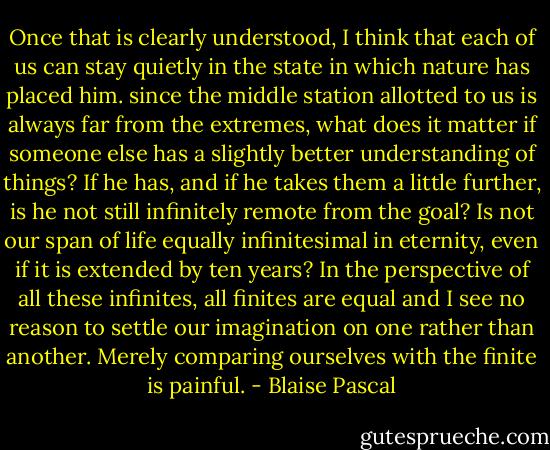Once that is clearly understood, I think that each of us can stay quietly in the state in which nature has placed him. since the middle station allotted to us is always far from the extremes, what does it matter if someone else has a slightly better understanding of things? If he has, and if he takes them a little further, is he not still infinitely remote from the goal? Is not our span of life equally infinitesimal in eternity, even if it is extended by ten years?<br />In the perspective of all these infinites, all finites are equal and I see no reason to settle our imagination on one rather than another. Merely comparing ourselves with the finite is painful. - Blaise Pascal