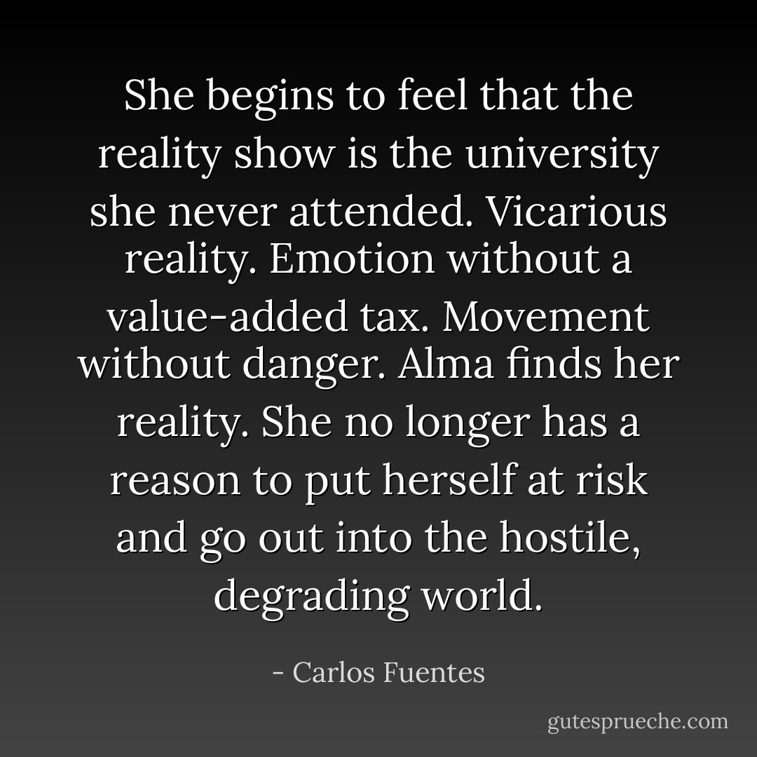She begins to feel that the reality show is the university she never attended. Vicarious reality. Emotion without a value-added tax. Movement without danger. Alma finds her reality. She no longer has a reason to put herself at risk and go out into the hostile, degrading world. - Carlos Fuentes