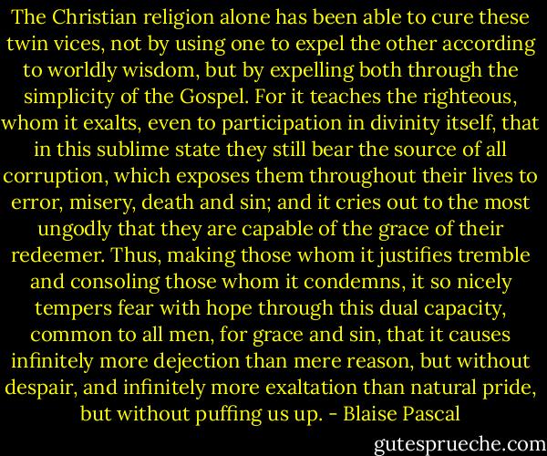 The Christian religion alone has been able to cure these twin vices, not by using one to expel the other according to worldly wisdom, but by expelling both through the simplicity of the Gospel. For it teaches the righteous, whom it exalts, even to participation in divinity itself, that in this sublime state they still bear the source of all corruption, which exposes them throughout their lives to error, misery, death and sin; and it cries out to the most ungodly that they are capable of the grace of their redeemer. Thus, making those whom it justifies tremble and consoling those whom it condemns, it so nicely tempers fear with hope through this dual capacity, common to all men, for grace and sin, that it causes infinitely more dejection than mere reason, but without despair, and infinitely more exaltation than natural pride, but without puffing us up. - Blaise Pascal