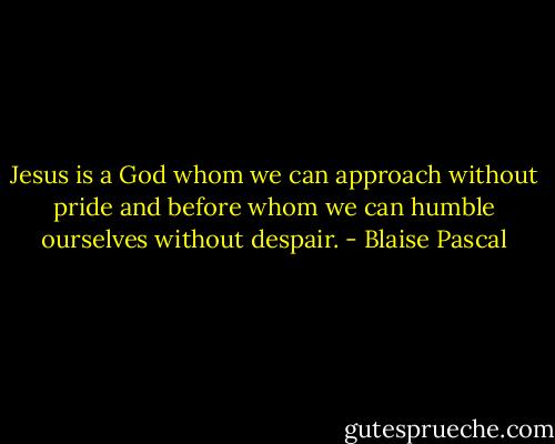 Jesus is a God whom we can approach without pride and before whom we can humble ourselves without despair. - Blaise Pascal
