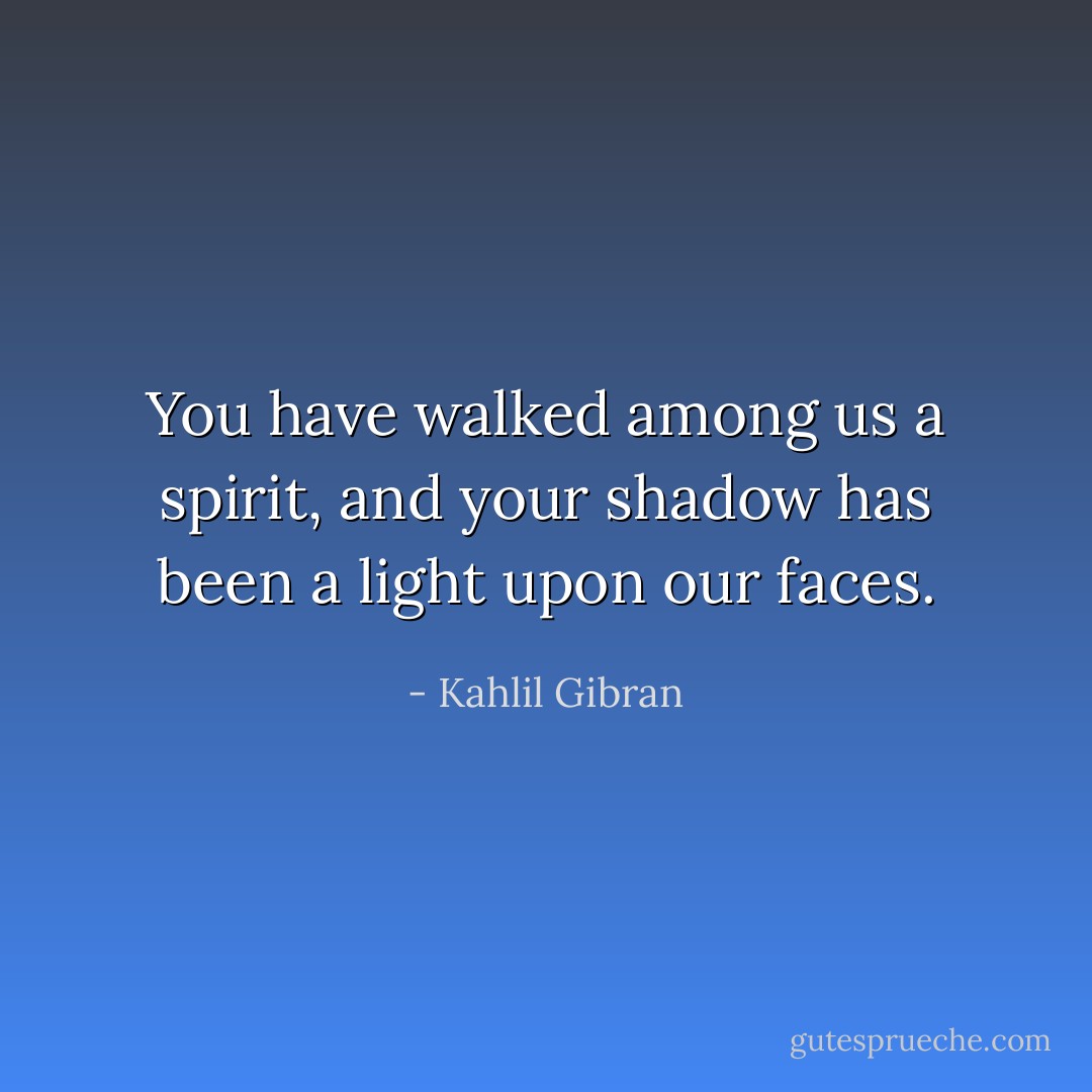 You have walked among us a spirit, and your shadow has been a light upon our faces. - Kahlil Gibran