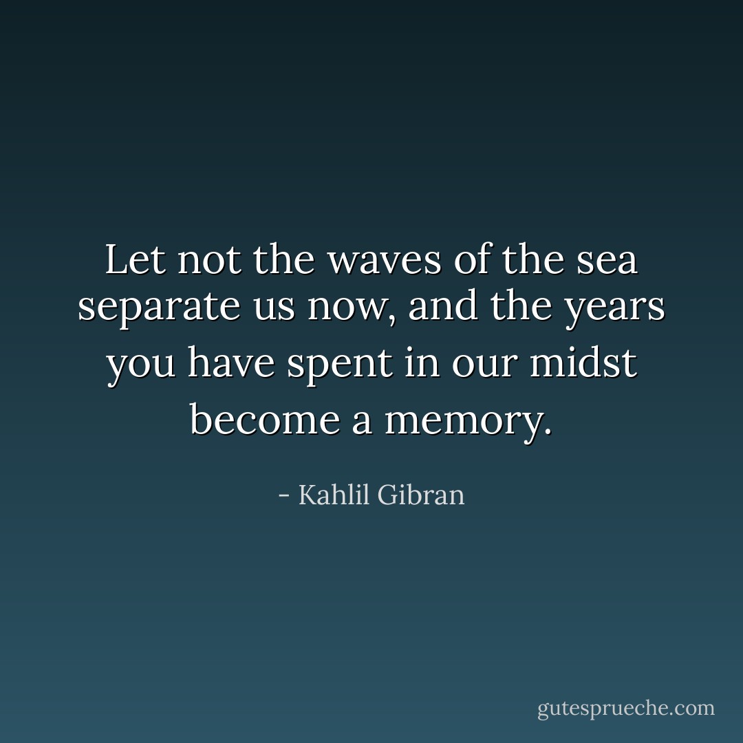 Let not the waves of the sea separate us now, and the years you have spent in our midst become a memory. - Kahlil Gibran
