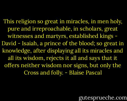 This religion so great in miracles, in men holy, pure and irreproachable, in scholars, great witnesses and martyrs, established kings - David - Isaiah, a prince of the blood; so great in knowledge, after displaying all its miracles and all its wisdom, rejects it all and says that it offers neither wisdom nor signs, but only the Cross and folly. - Blaise Pascal