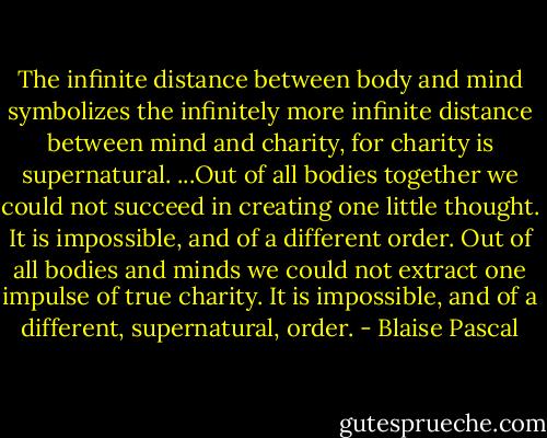 The infinite distance between body and mind symbolizes the infinitely more infinite distance between mind and charity, for charity is supernatural.<br />...Out of all bodies together we could not succeed in creating one little thought. It is impossible, and of a different order. Out of all bodies and minds we could not extract one impulse of true charity. It is impossible, and of a different, supernatural, order. - Blaise Pascal