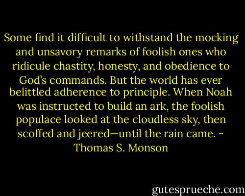 Some find it difficult to withstand the mocking and unsavory remarks of foolish ones who ridicule chastity, honesty, and obedience to God’s commands. But the world has ever belittled adherence to principle. When Noah was instructed to build an ark, the foolish populace looked at the cloudless sky, then scoffed and jeered—until the rain came. - Thomas S. Monson