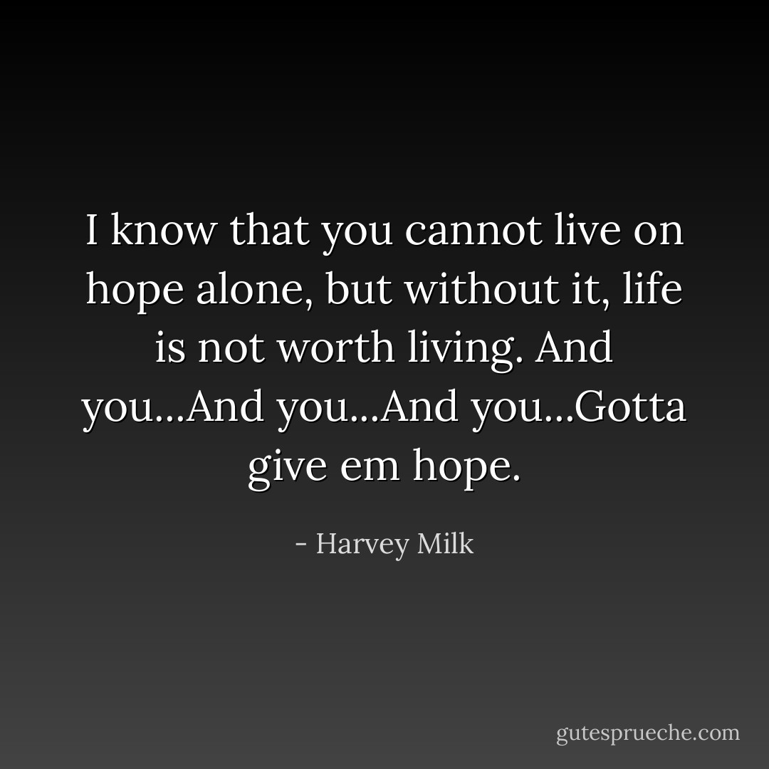 I know that you cannot live on hope alone, but without it, life is not worth living. And you...And you...And you...Gotta give em hope. - Harvey Milk