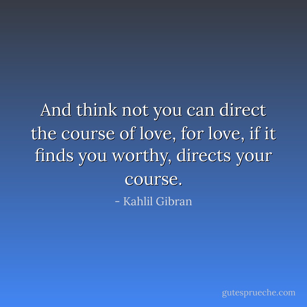 And think not you can direct the course of love, for love, if it finds you worthy, directs your course. - Kahlil Gibran