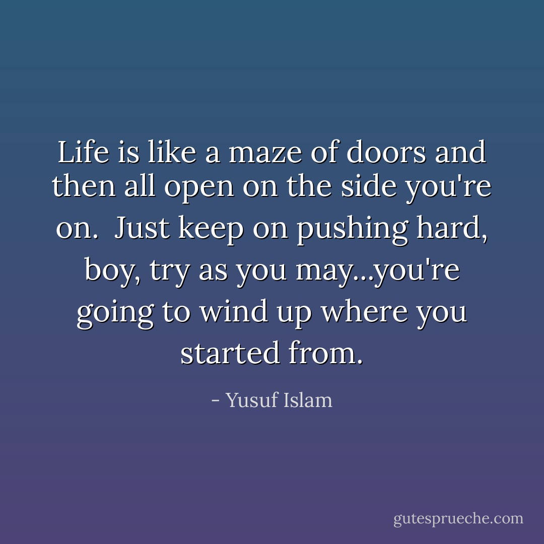 Life is like a maze of doors and then all open on the side you're on. <br />Just keep on pushing hard, boy, try as you may...you're going to wind up where you started from. - Yusuf Islam